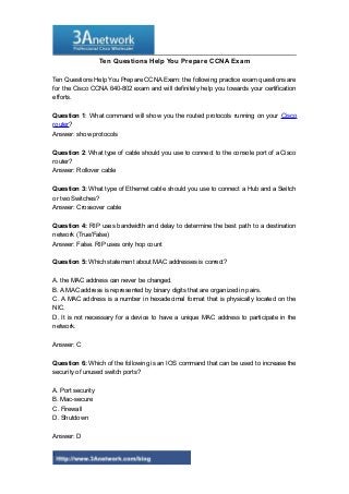 Ten Questions Help You Prepare CCNA Exam
Ten Questions Help You Prepare CCNA Exam: the following practice exam questions are
for the Cisco CCNA 640-802 exam and will definitely help you towards your certification
efforts.
Question 1: What command will show you the routed protocols running on your Cisco
router?
Answer: show protocols
Question 2: What type of cable should you use to connect to the console port of a Cisco
router?
Answer: Rollover cable
Question 3: What type of Ethernet cable should you use to connect a Hub and a Switch
or two Switches?
Answer: Crossover cable
Question 4: RIP uses bandwidth and delay to determine the best path to a destination
network (True/False)
Answer: False. RIP uses only hop count
Question 5: Which statement about MAC addresses is correct?
A. the MAC address can never be changed.
B. A MAC address is represented by binary digits that are organized in pairs.
C. A MAC address is a number in hexadecimal format that is physically located on the
NIC.
D. It is not necessary for a device to have a unique MAC address to participate in the
network.
Answer: C
Question 6: Which of the following is an IOS command that can be used to increase the
security of unused switch ports?
A. Port security
B. Mac-secure
C. Firewall
D. Shutdown
Answer: D
1

 