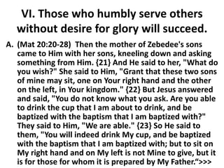 VI. Those who humbly serve others
without desire for glory will succeed.
A. (Mat 20:20-28) Then the mother of Zebedee's sons
came to Him with her sons, kneeling down and asking
something from Him. {21} And He said to her, "What do
you wish?" She said to Him, "Grant that these two sons
of mine may sit, one on Your right hand and the other
on the left, in Your kingdom." {22} But Jesus answered
and said, "You do not know what you ask. Are you able
to drink the cup that I am about to drink, and be
baptized with the baptism that I am baptized with?"
They said to Him, "We are able." {23} So He said to
them, "You will indeed drink My cup, and be baptized
with the baptism that I am baptized with; but to sit on
My right hand and on My left is not Mine to give, but it
is for those for whom it is prepared by My Father.“>>>
 