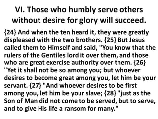 VI. Those who humbly serve others
without desire for glory will succeed.
{24} And when the ten heard it, they were greatly
displeased with the two brothers. {25} But Jesus
called them to Himself and said, "You know that the
rulers of the Gentiles lord it over them, and those
who are great exercise authority over them. {26}
"Yet it shall not be so among you; but whoever
desires to become great among you, let him be your
servant. {27} "And whoever desires to be first
among you, let him be your slave; {28} "just as the
Son of Man did not come to be served, but to serve,
and to give His life a ransom for many."
 