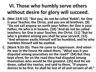 VI. Those who humbly serve others
without desire for glory will succeed.
B. (Mat 23:8-12) "But you, do not be called 'Rabbi'; for One
is your Teacher, the Christ, and you are all brethren. {9}
"Do not call anyone on earth your father; for One is your
Father, He who is in heaven. {10} "And do not be called
teachers; for One is your Teacher, the Christ. {11} "But he
who is greatest among you shall be your servant. {12}
"And whoever exalts himself will be humbled, and he who
humbles himself will be exalted.
C. (Mark 9:33-35) Then He came to Capernaum. And when
He was in the house He asked them, "What was it you
disputed among yourselves on the road?" {34} But they
kept silent, for on the road they had disputed among
themselves who would be the greatest. {35} And He sat
down, called the twelve, and said to them, "If anyone
desires to be first, he shall be last of all and servant of all."
 