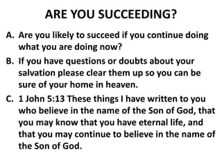 ARE YOU SUCCEEDING?
A. Are you likely to succeed if you continue doing
what you are doing now?
B. If you have questions or doubts about your
salvation please clear them up so you can be
sure of your home in heaven.
C. 1 John 5:13 These things I have written to you
who believe in the name of the Son of God, that
you may know that you have eternal life, and
that you may continue to believe in the name of
the Son of God.
 