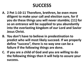SUCCESS
A. 2 Pet 1:10-11 Therefore, brethren, be even more
diligent to make your call and election sure, for if
you do these things you will never stumble; {11} for
so an entrance will be supplied to you abundantly
into the everlasting kingdom of our Lord and Savior
Jesus Christ.
B. You don’t have to believe in predestination to
predict who will most likely succeed. If we properly
define “success”, there is no way one can be a
failure if the following things are done.
C. If you are a child of God and you are willing to do
the following things then it will help to assure your
success.
 