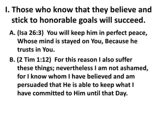 I. Those who know that they believe and
stick to honorable goals will succeed.
A. (Isa 26:3) You will keep him in perfect peace,
Whose mind is stayed on You, Because he
trusts in You.
B. (2 Tim 1:12) For this reason I also suffer
these things; nevertheless I am not ashamed,
for I know whom I have believed and am
persuaded that He is able to keep what I
have committed to Him until that Day.
 