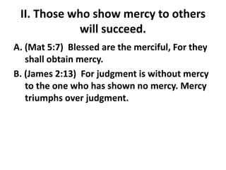 II. Those who show mercy to others
will succeed.
A. (Mat 5:7) Blessed are the merciful, For they
shall obtain mercy.
B. (James 2:13) For judgment is without mercy
to the one who has shown no mercy. Mercy
triumphs over judgment.
 