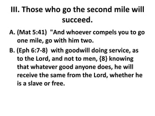 III. Those who go the second mile will
succeed.
A. (Mat 5:41) "And whoever compels you to go
one mile, go with him two.
B. (Eph 6:7-8) with goodwill doing service, as
to the Lord, and not to men, {8} knowing
that whatever good anyone does, he will
receive the same from the Lord, whether he
is a slave or free.
 