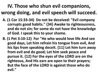 IV. Those who shun evil companions,
wrong doing, and evil speech will succeed.
A. (1 Cor 15:33-34) Do not be deceived: "Evil company
corrupts good habits." {34} Awake to righteousness,
and do not sin; for some do not have the knowledge
of God. I speak this to your shame.
B. (1 Pet 3:10-12) For "He who would love life And see
good days, Let him refrain his tongue from evil, And
his lips from speaking deceit. {11} Let him turn away
from evil and do good; Let him seek peace and
pursue it. {12} For the eyes of the LORD are on the
righteous, And His ears are open to their prayers;
But the face of the LORD is against those who do
evil."
 