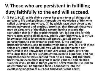 V. Those who are persistent in fulfilling
duty faithfully to the end will succeed.
A. (2 Pet 1:3-11) as His divine power has given to us all things that
pertain to life and godliness, through the knowledge of Him who
called us by glory and virtue, {4} by which have been given to us
exceedingly great and precious promises, that through these you
may be partakers of the divine nature, having escaped the
corruption that is in the world through lust. {5} But also for this
very reason, giving all diligence, add to your faith virtue, to virtue
knowledge, {6} to knowledge self-control, to self-control
perseverance, to perseverance godliness, {7} to godliness
brotherly kindness, and to brotherly kindness love. {8} For if these
things are yours and abound, you will be neither barren nor
unfruitful in the knowledge of our Lord Jesus Christ. {9} For he
who lacks these things is shortsighted, even to blindness, and has
forgotten that he was cleansed from his old sins. {10} Therefore,
brethren, be even more diligent to make your call and election
sure, for if you do these things you will never stumble; {11} for so
an entrance will be supplied to you abundantly into the
everlasting kingdom of our Lord and Savior Jesus Christ.
 
