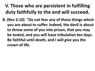 V. Those who are persistent in fulfilling
duty faithfully to the end will succeed.
B. (Rev 2:10) "Do not fear any of those things which
you are about to suffer. Indeed, the devil is about
to throw some of you into prison, that you may
be tested, and you will have tribulation ten days.
Be faithful until death, and I will give you the
crown of life.
 