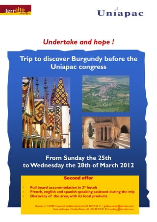 Undertake and hope !

Trip to discover Burgundy before the
          Uniapac congress




       From Sunday the 25th
 to Wednesday the 28th of March 2012
                                 Second offer
   Full board accommodation in 3* hotels
   French, english and spanish speaking assistant during the trip
   Discovery of the area, with its local products

      Dossier n° 12/289 / Laurent Guillon-Verne tél. 01 30 97 05 11 / guillon-verne@terralto.com
                      Suivi technique : Emilie Ginier tél. : 01 80 77 01 33 / emilie.g@terralto.com
 