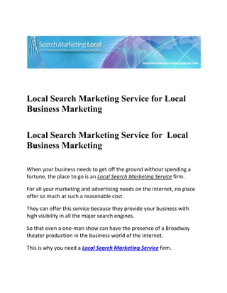  




                                                                           

 

 


Local Search Marketing Service for Local
Business Marketing
 


Local Search Marketing Service for Local
Business Marketing
     
When your business needs to get off the ground without spending a 
fortune, the place to go is an Local Search Marketing Service firm. 

For all your marketing and advertising needs on the internet, no place 
offer so much at such a reasonable cost. 

They can offer this service because they provide your business with 
high visibility in all the major search engines. 

So that even a one‐man show can have the presence of a Broadway 
theater production in the business world of the internet. 

This is why you need a Local Search Marketing Service firm. 
 