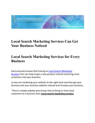  




                                                                       

 

 


Local Search Marketing Services Can Get
Your Business Noticed
 


Local Search Marketing Services for Every
Business
     
Every business knows that having an Local Search Marketing 
Services Firm can help to get a new product noticed and bring more 
customers into your business 

so too can marketing your website to the right local searches get your 
business and your business website noticed and increase your business. 

 There is simply nobody who knows how to bring in more local 
customers to a business than Local search marketing services. 
 