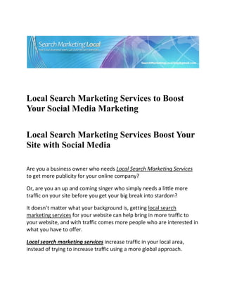  




                                                                         

 

 


Local Search Marketing Services to Boost
Your Social Media Marketing
 


Local Search Marketing Services Boost Your
Site with Social Media
     
Are you a business owner who needs Local Search Marketing Services 
to get more publicity for your online company? 

Or, are you an up and coming singer who simply needs a little more 
traffic on your site before you get your big break into stardom? 

It doesn’t matter what your background is, getting local search 
marketing services for your website can help bring in more traffic to 
your website, and with traffic comes more people who are interested in 
what you have to offer. 

Local search marketing services increase traffic in your local area, 
instead of trying to increase traffic using a more global approach. 

  
 