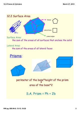 12.2 Prisms & Cylinders                                           March 27, 2012




    12.2 Surface Area
                                                   Bases




                                              Lateral faces



                                                  Lateral edges
    Surface Area:
         the sum of the areas of all surfaces that enclose the solid

    Lateral Area:
         the sum of the areas of all lateral faces


        Prisms:




                perimeter of the base*height of the prism
                                          +
                                  area of the base*2


                                S.A. Prism = Ph + 2b



HW pg. 806 #4­9, 13­15, 18­20                                                      2
 