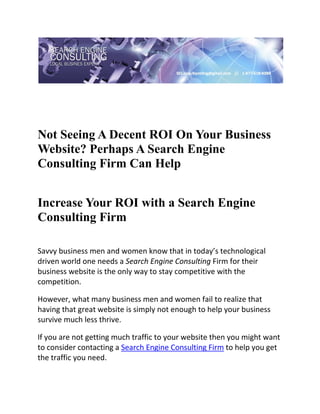  

 




Not Seeing A Decent ROI On Your Business
Website? Perhaps A Search Engine
Consulting Firm Can Help
 

Increase Your ROI with a Search Engine
Consulting Firm
     
Savvy business men and women know that in today’s technological 
driven world one needs a Search Engine Consulting Firm for their 
business website is the only way to stay competitive with the 
competition. 

However, what many business men and women fail to realize that 
having that great website is simply not enough to help your business 
survive much less thrive. 

If you are not getting much traffic to your website then you might want 
to consider contacting a Search Engine Consulting Firm to help you get 
the traffic you need. 
 