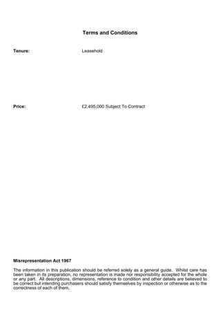 Terms and Conditions


Tenure:                            Leasehold




Price:                             £2,495,000 Subject To Contract




Misrepresentation Act 1967

The information in this publication should be referred solely as a general guide. Whilst care has
been taken in its preparation, no representation is made nor responsibility accepted for the whole
or any part. All descriptions, dimensions, reference to condition and other details are believed to
be correct but intending purchasers should satisfy themselves by inspection or otherwise as to the
correctness of each of them.
 