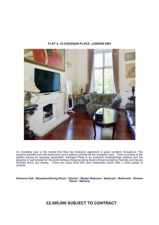 FLAT 4, 18 CADOGAN PLACE, LONDON SW1




An incredibly rare to the market first floor two bedroom apartment in good condition throughout. The
property benefits from two bathrooms and a balcony directly off the reception room. There is access to the
garden square by separate agreement. Cadogan Place is an exclusive Knightsbridge address and the
property is well located for the world famous shopping along Sloane Street as well as Harrods and Harvey
Nicholls which are nearby. There are many local bars and restaurants which offer a wide variety of
choices.



Entrance Hall : Reception/Dining Room : Kitchen : Master Bedroom : Bedroom : Bathroom : Shower
                                        Room : Balcony




                         £2,499,000 SUBJECT TO CONTRACT
 