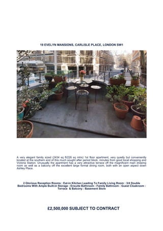 19 EVELYN MANSIONS, CARLISLE PLACE, LONDON SW1




A very elegant family sized (2434 sq ft/226 sq mtrs) 1st floor apartment, very quietly but conveniently
located at the southern end of this much sought after period block, minutes from good local shopping and
Victoria Station. Unusually the apartment has a very attractive terrace off the magnificent main drawing
room as well as a balcony off the excellent large formal dining room, both with an open aspect down
Ashley Place.




   2 Glorious Reception Rooms : Eat-in Kitchen Leading To Family Living Room : 3/4 Double
Bedrooms With Ample Built-in Storage : Ensuite Bathroom : Family Bathroom : Guest Cloakroom :
                             Terrace & Balcony : Basement Store




                        £2,500,000 SUBJECT TO CONTRACT
 