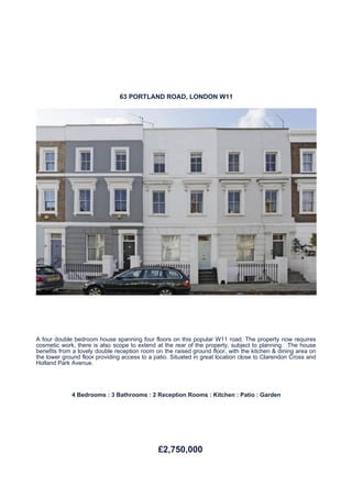 63 PORTLAND ROAD, LONDON W11




A four double bedroom house spanning four floors on this popular W11 road. The property now requires
cosmetic work, there is also scope to extend at the rear of the property, subject to planning. The house
benefits from a lovely double reception room on the raised ground floor, with the kitchen & dining area on
the lower ground floor providing access to a patio. Situated in great location close to Clarendon Cross and
Holland Park Avenue.




             4 Bedrooms : 3 Bathrooms : 2 Reception Rooms : Kitchen : Patio : Garden




                                              £2,750,000
 