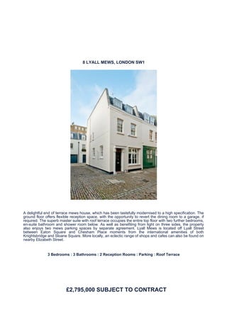 8 LYALL MEWS, LONDON SW1




A delightful end of terrace mews house, which has been tastefully modernised to a high specification. The
ground floor offers flexible reception space, with the opportunity to revert the dining room to a garage, if
required. The superb master suite with roof terrace occupies the entire top floor with two further bedrooms,
en-suite bathroom and shower room below. As well as benefiting from light on three sides, the property
also enjoys two mews parking spaces by separate agreement. Lyall Mews is located off Lyall Street
between Eaton Square and Chesham Place moments from the international amenities of both
Knightsbridge and Sloane Square. More locally, an eclectic range of shops and cafes can also be found on
nearby Elizabeth Street.


              3 Bedrooms : 3 Bathrooms : 2 Reception Rooms : Parking : Roof Terrace




                         £2,795,000 SUBJECT TO CONTRACT
 