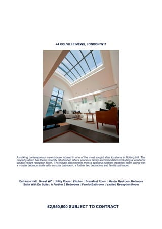 44 COLVILLE MEWS, LONDON W11




A striking contemporary mews house located in one of the most sought after locations in Notting Hill. The
property which has been recently refurbished offers spacious family accommodation including a wonderful
double height reception room. The house also benefits from a spacious kitchen breakfast room along with
a master bedroom suite with en suite bathroom, a further two bedrooms and family bathroom.




  Entrance Hall : Guest WC : Utility Room : Kitchen : Breakfast Room : Master Bedroom Bedroom
     Suite With En Suite : A Further 2 Bedrooms : Family Bathroom : Vaulted Reception Room




                         £2,950,000 SUBJECT TO CONTRACT
 