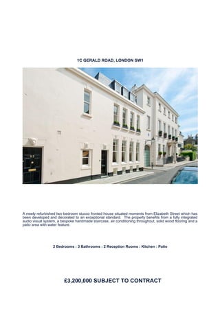 1C GERALD ROAD, LONDON SW1




A newly refurbished two bedroom stucco fronted house situated moments from Elizabeth Street which has
been developed and decorated to an exceptional standard. The property benefits from a fully integrated
audio visual system, a bespoke handmade staircase, air conditioning throughout, solid wood flooring and a
patio area with water feature.




                  2 Bedrooms : 3 Bathrooms : 2 Reception Rooms : Kitchen : Patio




                         £3,200,000 SUBJECT TO CONTRACT
 