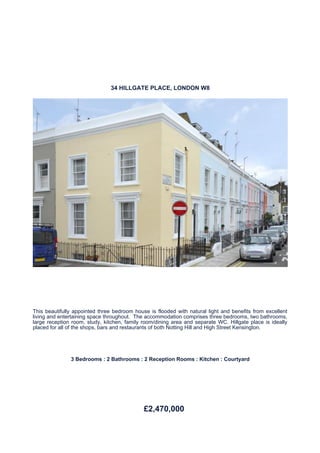 34 HILLGATE PLACE, LONDON W8




This beautifully appointed three bedroom house is flooded with natural light and benefits from excellent
living and entertaining space throughout. The accommodation comprises three bedrooms, two bathrooms,
large reception room, study, kitchen, family room/dining area and separate WC. Hillgate place is ideally
placed for all of the shops, bars and restaurants of both Notting Hill and High Street Kensington.




               3 Bedrooms : 2 Bathrooms : 2 Reception Rooms : Kitchen : Courtyard




                                             £2,470,000
 