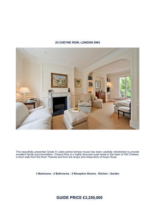 25 CHEYNE ROW, LONDON SW3




This beautifully presented Grade II Listed period terrace house has been carefully refurbished to provide
excellent family accommodation. Cheyne Row is a highly favoured quiet street in the heart of Old Chelsea,
a short walk from the River Thames and from the shops and restaurants of King's Road.




                 3 Bedrooms : 2 Bathrooms : 2 Reception Rooms : Kitchen : Garden




                                  GUIDE PRICE £3,250,000
 