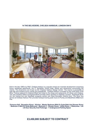 14 THE BELVEDERE, CHELSEA HARBOUR, LONDON SW10




Built in the late 1980's by P&O, Chelsea Harbour is a popular mixed-use riverside development comprising
luxury residential apartments, the 5* Wyndham Grand hotel, offices and showrooms surrounding the
marina. The showrooms are known as the 'Chelsea Harbour Design Centre'. The marina is accessible at
high tide and contains luxury yachts and speedboats. Chelsea Harbour is located on the north bank of the
River Thames adjacent to Imperial Wharf and close to the shops and restaurants of Fulham and Chelsea.
The new mainline station at Imperial Wharf provides direct rail links to Clapham Junction, Shepherds Bush
(for the Central line and Westfield shopping centre) and West Brompton (District line). The River bus
service at Chelsea Harbour Pier provides transport during peak hours to Putney and Blackfriars Millennium
Pier.


Entrance Hall : Reception Room : Kitchen : Master Bedroom With En Suite Bath And Shower Room
: Bedroom 2 With En Suite Bathroom : Bedroom 3 : Shower Room : Utility Room : 2 Balconies : Lift
                 : 24 Hour Security And Porterage : 1 Underground Parking Space




                         £3,450,000 SUBJECT TO CONTRACT
 