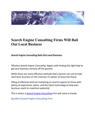  

 




Search Engine Consulting Firms Will Bail
Out Local Business
 

Search Engine Consulting Bails Out Local Business 

  

Effective Search Engine Consulting  begins with finding the right help to 
get your business venture off the ground. 

While there are many effective methods that a person can use to help 
start their business on the internet, it’s better to leave the heavy 

lifting of effective internet marketing on search engines to those with 
plenty of experience, talent, and the latest technology to help your 
business reach its maximum potential. 

This is where a Search Engine Consulting Firm will come in handy. 

Qualify A Search Engine Consulting Firm 

  
 