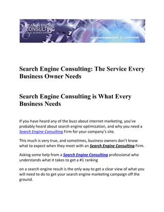  

 




Search Engine Consulting: The Service Every
Business Owner Needs
 

Search Engine Consulting is What Every
Business Needs
     
If you have heard any of the buzz about internet marketing, you’ve 
probably heard about search engine optimization, and why you need a 
Search Engine Consulting Firm for your company’s site. 

This much is very true, and sometimes, business owners don’t know 
what to expect when they meet with an Search Engine Consulting Firm. 

Asking some help from a Search Engine Consulting professional who 
understands what it takes to get a #1 ranking 

on a search engine result is the only way to get a clear view of what you 
will need to do to get your search engine marketing campaign off the 
ground. 
 