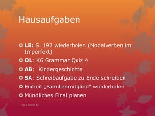 Hausaufgaben
 LB: S. 192 wiederholen (Modalverben im
Imperfekt)
 OL: K6 Grammar Quiz 4
 AB: Kindergeschichte
 SA: Schreibaufgabe zu Ende schreiben
 Einheit „Familienmitglied“ wiederholen
 Mündliches Final planen
Dec 2 Session 52
 
