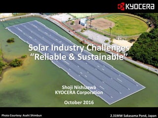 1
逆さま池の写真使用
Shoji Nishizawa
KYOCERA Corporation
October 2016
Photo Courtesy: Asahi Shimbun 2.31MW Sakasama Pond, Japan
Solar Industry Challenges
“Reliable & Sustainable”
 
