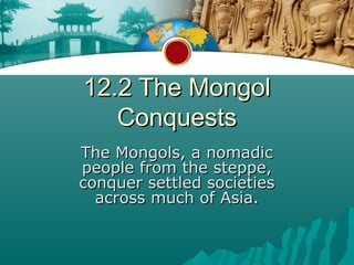 12.2 The Mongol
   Conquests
The Mongols, a nomadic
people from the steppe,
conquer settled societies
  across much of Asia.
 