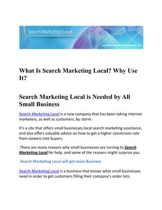  




                                                                                

 

 


What Is Search Marketing Local? Why Use
It?
 


Search Marketing Local is Needed by All
Small Business
Search Marketing Local is a new company that has been taking internet 
marketers, as well as customers, by storm. 

It’s a site that offers small businesses local search marketing assistance, 
and also offers valuable advice on how to get a higher conversion rate 
from viewers into buyers. 

 There are many reasons why small businesses are turning to Search 
Marketing Local for help, and some of the reasons might surprise you. 

 Search Marketing Local will get more Business 

Search Marketing Local is a business that knows what small businesses 
need in order to get customers filling their company’s order lists. 
 