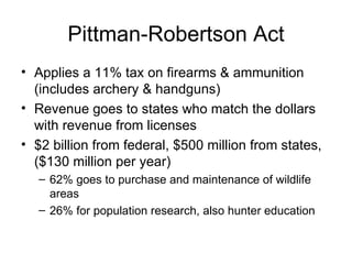 Pittman-Robertson Act Applies a 11% tax on firearms & ammunition (includes archery & handguns) Revenue goes to states who match the dollars with revenue from licenses $2 billion from federal, $500 million from states, ($130 million per year) 62% goes to purchase and maintenance of wildlife areas 26% for population research, also hunter education 
