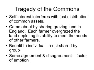 Tragedy of the Commons Self interest interferes with just distribution of common assets. Came about by sharing grazing land in England.  Each farmer overgrazed the land depleting its ability to meet the needs of other farmers. Benefit to individual – cost shared by group Some agreement & disagreement – factor of emotion 