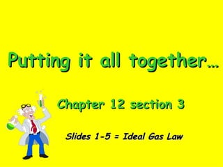 Putting it all together… Chapter 12 section 3 Slides 1-5 = Ideal Gas Law 