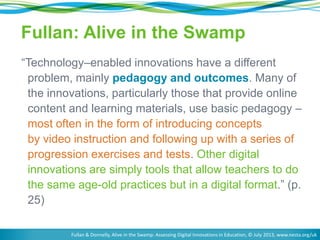 Fullan: Alive in the Swamp
―Technology–enabled innovations have a different
problem, mainly pedagogy and outcomes. Many of
the innovations, particularly those that provide online
content and learning materials, use basic pedagogy –
most often in the form of introducing concepts
by video instruction and following up with a series of
progression exercises and tests. Other digital
innovations are simply tools that allow teachers to do
the same age-old practices but in a digital format.‖ (p.
25)
Fullan & Donnelly, Alive in the Swamp: Assessing Digital Innovations in Education, © July 2013, www.nesta.org/uk

 