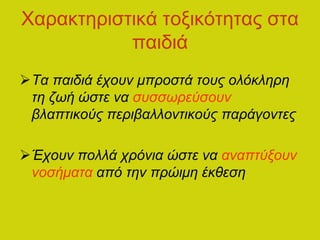 Χαρακτηριστικά τοξικότητας στα
παιδιά
Τα παιδιά έχουν μπροστά τους ολόκληρη
τη ζωή ώστε να συσσωρεύσουν
βλαπτικούς περιβαλλοντικούς παράγοντες
Έχουν πολλά χρόνια ώστε να αναπτύξουν
νοσήματα από την πρώιμη έκθεση
 