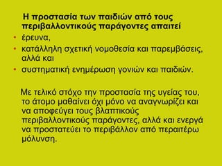 Η προστασία των παιδιών από τους
περιβαλλοντικούς παράγοντες απαιτεί
• έρευνα,
• κατάλληλη σχετική νομοθεσία και παρεμβάσεις,
αλλά και
• συστηματική ενημέρωση γονιών και παιδιών.
Με τελικό στόχο την προστασία της υγείας του,
το άτομο μαθαίνει όχι μόνο να αναγνωρίζει και
να αποφεύγει τους βλαπτικούς
περιβαλλοντικούς παράγοντες, αλλά και ενεργά
να προστατεύει το περιβάλλον από περαιτέρω
μόλυνση.
 
