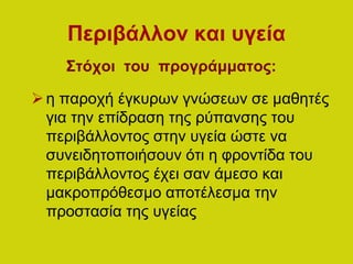 Περιβάλλον και υγεία
Στόχοι του προγράμματος:
η παροχή έγκυρων γνώσεων σε μαθητές
για την επίδραση της ρύπανσης του
περιβάλλοντος στην υγεία ώστε να
συνειδητοποιήσουν ότι η φροντίδα του
περιβάλλοντος έχει σαν άμεσο και
μακροπρόθεσμο αποτέλεσμα την
προστασία της υγείας
 