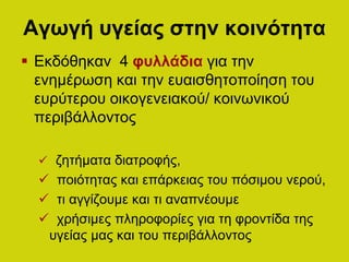 Αγωγή υγείας στην κοινότητα
 Εκδόθηκαν 4 φυλλάδια για την
ενημέρωση και την ευαισθητοποίηση του
ευρύτερου οικογενειακού/ κοινωνικού
περιβάλλοντος
 ζητήματα διατροφής,
 ποιότητας και επάρκειας του πόσιμου νερού,
 τι αγγίζουμε και τι αναπνέουμε
 χρήσιμες πληροφορίες για τη φροντίδα της
υγείας μας και του περιβάλλοντος
 