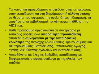 Τα κοινοτικά προγράμματα στοχεύουν στην ενημέρωση,
στην εκπαίδευση και στη διαμόρφωση ή αλλαγή στάσης
σε θέματα που αφορούν την υγεία, όπως η διατροφή, τα
ατυχήματα, οι εμβολιασμοί, το κάπνισμα, η άθληση, το
AIDS κ.ά.
• Κάθε πρόγραμμα οργανώνεται σε συνεργασία με
τοπικούς φορείς, ενώ απαραίτητη προϋπόθεση
αποτελεί η συνεργασία με την εκπαιδευτική
κοινότητα της περιοχής (Διευθύνσεις Πρωτοβάθμιας και
Δευτεροβάθμιας Εκπαίδευσης, υπευθύνους Αγωγής
Υγείας, Διευθύνσεις σχολείων και εκπαιδευτικούς).
• Απευθύνεται σε όλες τις βαθμίδες εκπαίδευσης με
διαφορετικούς στόχους ανάλογα με τις ηλικίες των
παιδιών.
 