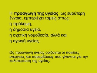 Η προαγωγή της υγείας ως ευρύτερη
έννοια, εμπεριέχει τομείς όπως:
η πρόληψη,
η δημόσια υγεία,
η σχετική νομοθεσία, αλλά και
η αγωγή υγείας.
Ως προαγωγή υγείας ορίζονται οι ποικίλες
ενέργειες και παρεμβάσεις που γίνονται για την
καλυτέρευση της υγείας.
 