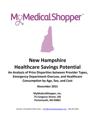 November 2015
MyMedicalShopper, Inc.
75 Congress Street, L05
Portsmouth, NH 03801
Contact: Christopher Matrumalo – Chris@mymedicalshopper.com – 603 292-3043
New Hampshire
Healthcare Savings Potential
An Analysis of Price Disparities between Provider Types,
Emergency Department Overuse, and Healthcare
Consumption by Age, Sex, and Cost
 