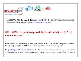 Call 866-997-4948 (Us-Canada Toll Free) Tel: +1-518-618-1030 with your industry research
requirements or email the details on sales@researchmoz.us
2018 - 2022: Hospital Acquired Bacterial Infections (HABI)
Global Market
Researchmoz added Most up-to-date research on "2018 - 2022: Hospital Acquired Bacterial
Infections (HABI) Global Market" to its huge collection of research reports.
Hospital acquired bacterial infections (HABI) or nosocomial infections are type of infections
commonly caused by bacterial pathogens and are acquired in healthcare facilities or hospitals.
 