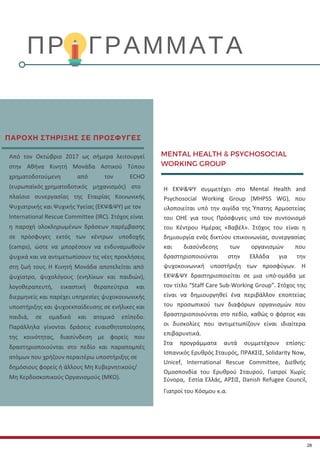 MENTAL HEALTH & PSYCHOSOCIAL
WORKING GROUP
Η ΕΚΨ&ΨΥ συμμετέχει στο Mental Health and
Psychosocial Working Group (MHPSS WG), που
υλοποιείται υπό την αιγίδα της Ύπατης Αρμοστείας
του ΟΗΕ για τους Πρόσφυγες υπό τον συντονισμό
του Κέντρου Ημέρας «Βαβέλ». Στόχος του είναι η
δημιουργία ενός δικτύου επικοινωνίας, συνεργασίας
και διασύνδεσης των οργανισμών που
δραστηριοποιούνται στην Ελλάδα για την
ψυχοκοινωνική υποστήριξη των προσφύγων. Η
ΕΚΨ&ΨΥ δραστηριοποιείται σε μια υπό-ομάδα με
τον τίτλο “Staff Care Sub-Working Group”. Στόχος της
είναι να δημιουργηθεί ένα περιβάλλον εποπτείας
του προσωπικού των διαφόρων οργανισμών που
δραστηριοποιούνται στο πεδίο, καθώς ο φόρτος και
οι δυσκολίες που αντιμετωπίζουν είναι ιδιαίτερα
επιβαρυντικά.
Στα προγράμματα αυτά συμμετέχουν επίσης:
Ισπανικός Ερυθρός Σταυρός, ΠΡΑΚΣΙΣ, Solidarity Now,
Unicef, International Rescue Committee, Διεθνής
Ομοσπονδία του Ερυθρού Σταυρού, Γιατροί Χωρίς
Σύνορα, Εστία Ελλάς, ΑΡΣΙΣ, Danish Refugee Council,
Γιατροί του Κόσμου κ.α.
ΠΡΟΓΡΑΜΜΑΤΑ
Από τον Οκτώβριο 2017 ως σήμερα λειτουργεί
στην Αθήνα Κινητή Μονάδα Αστικού Τύπου
χρηματοδοτούμενη από τον ECHO
(ευρωπαϊκός χρηματοδοτικός μηχανισμός) στο
πλαίσιο συνεργασίας της Εταιρίας Κοινωνικής
Ψυχιατρικής και Ψυχικής Υγείας (ΕΚΨ&ΨΥ) με τον
International Rescue Committee (IRC). Στόχος είναι
η παροχή ολοκληρωμένων δράσεων παρέμβασης
σε πρόσφυγες εκτός των κέντρων υποδοχής
(camps), ώστε να μπορέσουν να ενδυναμωθούν
ψυχικά και να αντιμετωπίσουν τις νέες προκλήσεις
στη ζωή τους. Η Κινητή Μονάδα αποτελείται από
ψυχίατρο, ψυχολόγους (ενηλίκων και παιδιών),
λογοθεραπευτή, εικαστική θεραπεύτρια και
διερμηνείς και παρέχει υπηρεσίες ψυχοκοινωνικής
υποστήριξης και ψυχοεκπαίδευσης σε ενήλικες και
παιδιά, σε ομαδικό και ατομικό επίπεδο.
Παράλληλα γίνονται δράσεις ευαισθητοποίησης
της κοινότητας, διασύνδεση με φορείς που
δραστηριοποιούνται στο πεδίο και παραπομπές
ατόμων που χρήζουν περαιτέρω υποστήριξης σε
δημόσιους φορείς ή άλλους Μη Κυβερνητικούς/
Μη Κερδοσκοπικούς Οργανισμούς (ΜΚΟ).
ΠΑΡΟΧΗ ΣΤΗΡΙΞΗΣ ΣΕ ΠΡΟΣΦΥΓΕΣ
28
 