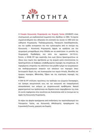 Η Εταιρία Κοινωνικής Ψυχιατρικής και Ψυχικής Υγείας (ΕΚΨ&ΨΥ) είναι
επιστημονικό, μη κερδοσκοπικό σωματείο που ιδρύθηκε το 1981. Τα πρώτα
σημαντικά βήματα που οδήγησαν στη σύστασή του έγιναν το 1964 από τον
καθηγητή Ψυχιατρικής- Παιδοψυχιατρικής, Παναγιώτη Σακελλαρόπουλο,
και την ομάδα συνεργατών του που εμπνευσμένη από το πνεύμα της
Κοινωνικής – Κοινοτικής Ψυχιατρικής άρχισε να εργάζεται για την
ψυχιατρική μεταρρύθμιση στην Ελλάδα και να αναπτύσσει το μοντέλο της
Ψυχιατρικής Περίθαλψης στο σπίτι του αρρώστου (Ψ.Π.Σ.Α.).
Έκτοτε, η ΕΚΨ& ΨΥ έχει αναπτύξει ένα ευρύ δίκτυο δραστηριοτήτων σε
όλους τους τομείς που σχετίζονται με την ψυχική υγεία επεκτείνοντας τις
δραστηριότητες σε διάφορες υποβαθμισμένες περιοχές της επικράτειας. Οι
παρεχόμενες υπηρεσίες της καλύπτουν ένα μεγάλο τμήμα των ψυχιατρικών
και παιδοψυχιατρικών αναγκών των κατοίκων των περιοχών όπου
λειτουργούν δομές της, και συγκεκριμένα των νομών Αττικής, Φωκίδας και
όμορων περιοχών, Φθιώτιδας, Έβρου και της ευρύτερης περιοχής της
Θράκης.
Η ΕΚΨ & ΨΥ επιδιώκει πρωτίστως την πρόληψη των ψυχικών διαταραχών,
την έγκαιρη αντιμετώπισή τους και την κοινωνική και επαγγελματική
αποκατάσταση των ατόμων με ψυχοκοινωνικά προβλήματα. Βασικό
χαρακτηριστικό των προληπτικών και θεραπευτικών παρεμβάσεών της είναι
ότι αυτές παρέχονται στην κοινότητα και διαπνέονται από το πνεύμα και τις
αρχές της Κοινωνικής Ψυχιατρικής.
Οι πόροι τoυ φορέα προέρχονται από επιδοτήσεις του προϋπολογισμού του
Υπουργείου Υγείας, και Κοινωνικής Αλληλεγγύης προγράμματα της
Ευρωπαϊκής Ένωσης, χορηγίες και δωρεές.
Τ Α Τ Ο Τ Η Τ Α
3
 