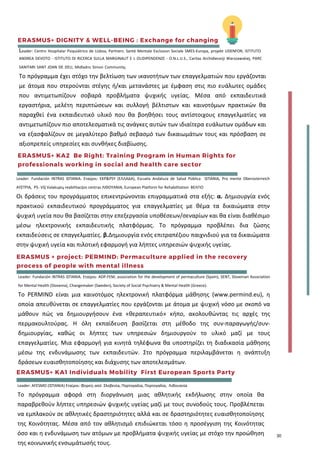 ERASMUS+ DIGNITY & WELL-BEING : Exchange for changing
Leader: Centro Hospitalar Psiquiátrico de Lisboa, Partners: Santé Mentale Exclusion Sociale SMES-Europa, projekt UDENFOR, ISTITUTO
ANDREA DEVOTO - ISTITUTO DI RICERCA SULLA MARGINALIT E L OLIDIPENDENZE - O.N.L.U.S., Caritas Archidiecezji Warszawskiej, PARC
SANITARI SANT JOAN DE DEU, Midladns Simon Community,
Το πρόγραμμα έχει στόχο την βελτίωση των ικανοτήτων των επαγγελματιών που εργάζονται
με άτομα που στερούνται στέγης ή/και μετανάστες με έμφαση στις πιο ευάλωτες ομάδες
που αντιμετωπίζουν σοβαρά προβλήματα ψυχικής υγείας. Μέσα από εκπαιδευτικά
εργαστήρια, μελέτη περιπτώσεων και συλλογή βέλτιστων και καινοτόμων πρακτικών θα
παραχθεί ένα εκπαιδευτικό υλικό που θα βοηθήσει τους αντίστοιχους επαγγελματίες να
αντιμετωπίζουν πιο αποτελεσματικά τις ανάγκες αυτών των ιδιαίτερα ευάλωτων ομάδων και
να εξασφαλίζουν σε μεγαλύτερο βαθμό σεβασμό των δικαιωμάτων τους και πρόσβαση σε
αξιοπρεπείς υπηρεσίες και συνθήκες διαβίωσης.
ERASMUS+ KA2  Be Right: Training Program in Human Rights for
professionals working in social and health care sector
Leader: Fundación INTRAS ΙΣΠΑΝΙΑ. Εταίροι: EKP&PSY (ΕΛΛΑΔΑ), Escuela Andaluza de Salud Pública ΙΣΠΑΝΙΑ, Pro mente Oberosterreich
ΑΥΣΤΡΙΑ, P5- VšĮ Valakupių reabilitacijos centras ΛΙΘΟΥΑΝΙΑ, European Platform for Rehabilitation ΒΕΛΓΙΟ
Οι δράσεις του προγράμματος επικεντρώνονται επιγραμματικά στα εξής: α. Δημιουργία ενός
πρακτικού εκπαιδευτικού προγράμματος για επαγγελματίες με θέμα τα δικαιώματα στην
ψυχική υγεία που θα βασίζεται στην επεξεργασία υποθέσεων/σεναρίων και θα είναι διαθέσιμο
μέσω ηλεκτρονικής εκπαιδευτικής πλατφόρμας. Το πρόγραμμα προβλέπει δια ζώσης
εκπαιδεύσεις σε επαγγελματίες. β.Δημιουργία ενός επιτραπέζιου παιχνιδιού για τα δικαιώματα
στην ψυχική υγεία και πιλοτική εφαρμογή για λήπτες υπηρεσιών ψυχικής υγείας.
ERASMUS + project: PERMIND: Permaculture applied in the recovery
process of people with mental illness
Leader: Fundación INTRAS ΙΣΠΑΝΙΑ. Εταίροι: ADP-FEM, association for the development of permaculture (Spain), SENT, Slovenian Association
for Mental Health (Slovenia), Changemaker (Sweden), Society of Social Psychiatry & Mental Health (Greece).
Το PERMIND είναι μια καινοτόμος ηλεκτρονική πλατφόρμα μάθησης (www.permind.eu), η
οποία απευθύνεται σε επαγγελματίες που εργάζονται με άτομα με ψυχική νόσο με σκοπό να
μάθουν πώς να δημιουργήσουν ένα «θεραπευτικό» κήπο, ακολουθώντας τις αρχές της
περμακουλτούρας. Η όλη εκπαίδευση βασίζεται στη μέθοδο της συν-παραγωγής/συν-
δημιουργίας, καθώς οι λήπτες των υπηρεσιών δημιουργούν το υλικό μαζί με τους
επαγγελματίες. Μια εφαρμογή για κινητά τηλέφωνα θα υποστηρίζει τη διαδικασία μάθησης
μέσω της ενδυνάμωσης των εκπαιδευτών. Στο πρόγραμμα περιλαμβάνεται η ανάπτυξη
δράσεων ευαισθητοποίησης και διάχυσης των αποτελεσμάτων.
ERASMUS+ KA1 Individuals Mobility  First European Sports Party
Leader: AFESMO (ΙΣΠΑΝΙΑ) Εταίροι: Φορείς από Σλοβενία, Πορτογαλία, Πορτογαλία, Λιθουανία
Το πρόγραμμα αφορά στη διοργάνωση μιας αθλητικής εκδήλωσης στην οποία θα
παραβρεθούν λήπτες υπηρεσιών ψυχικής υγείας μαζί με τους συνοδούς τους. Προβλέπεται
να εμπλακούν σε αθλητικές δραστηριότητες αλλά και σε δραστηριότητες ευαισθητοποίησης
της Κοινότητας. Μέσα από τον αθλητισμό επιδιώκεται τόσο η προσέγγιση της Κοινότητας
όσο και η ενδυνάμωση των ατόμων με προβλήματα ψυχικής υγείας με στόχο την προώθηση
της κοινωνικής ενσωμάτωσής τους.
30
 