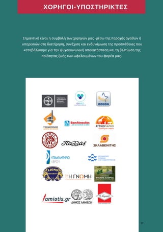 ΧΟΡΗΓΟΙ-ΥΠΟΣΤΗΡΙΚΤΕΣ
Σημαντική είναι η συμβολή των χορηγών μας -μέσω της παροχής αγαθών ή
υπηρεσιών-στη διατήρηση, συνέχιση και ενδυνάμωση της προσπάθειας που
καταβάλλουμε για την ψυχοκοινωνική αποκατάσταση και τη βελτίωση της
ποιότητας ζωής των ωφελουμένων του φορέα μας.
37
 